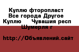 Куплю фторопласт - Все города Другое » Куплю   . Чувашия респ.,Шумерля г.